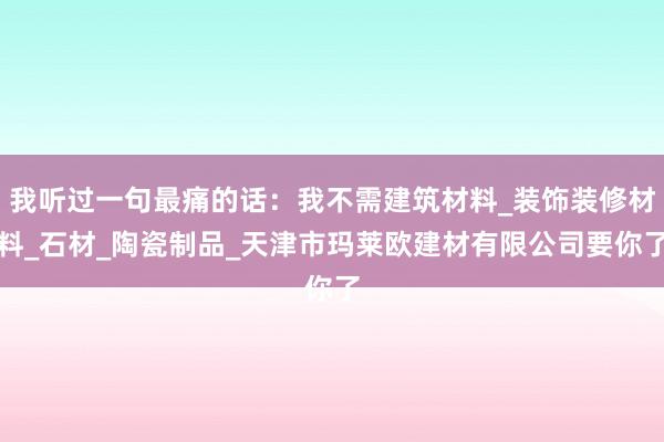 我听过一句最痛的话：我不需建筑材料_装饰装修材料_石材_陶瓷制品_天津市玛莱欧建材有限公司要你了