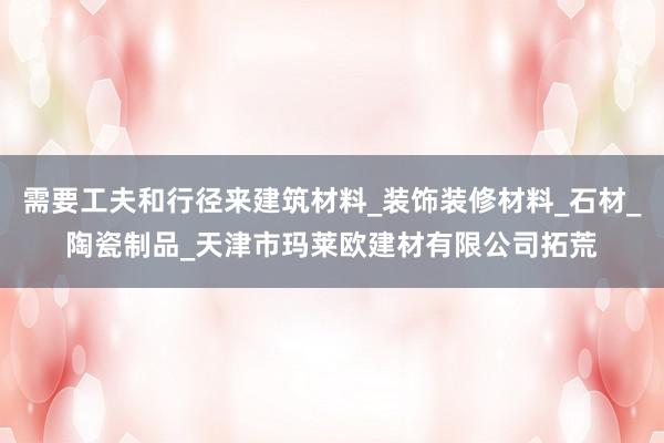 需要工夫和行径来建筑材料_装饰装修材料_石材_陶瓷制品_天津市玛莱欧建材有限公司拓荒