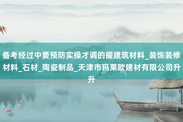 备考经过中要预防实操才调的擢建筑材料_装饰装修材料_石材_陶瓷制品_天津市玛莱欧建材有限公司升