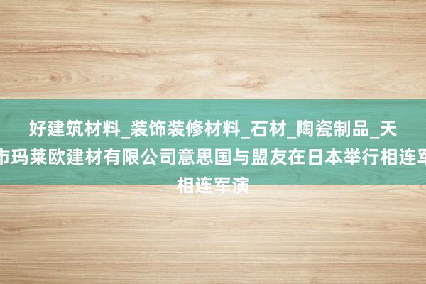 好建筑材料_装饰装修材料_石材_陶瓷制品_天津市玛莱欧建材有限公司意思国与盟友在日本举行相连军演