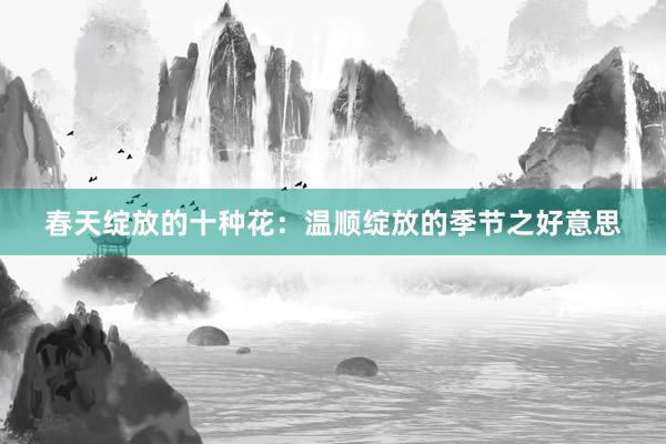春天绽放的十种花：温顺绽放的季节之好意思
